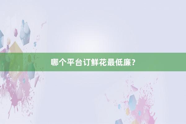 哪个平台订鲜花最低廉？