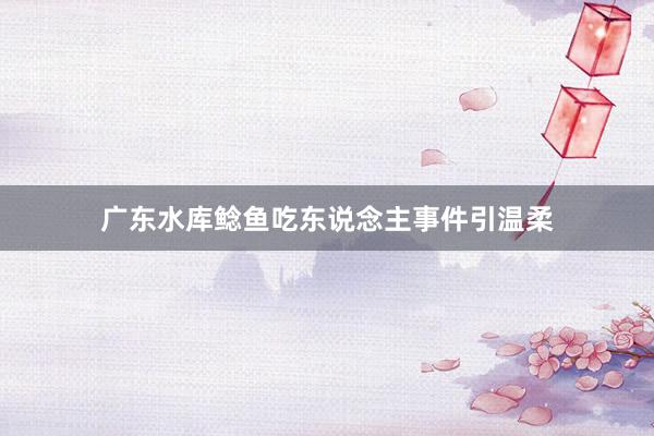 广东水库鲶鱼吃东说念主事件引温柔