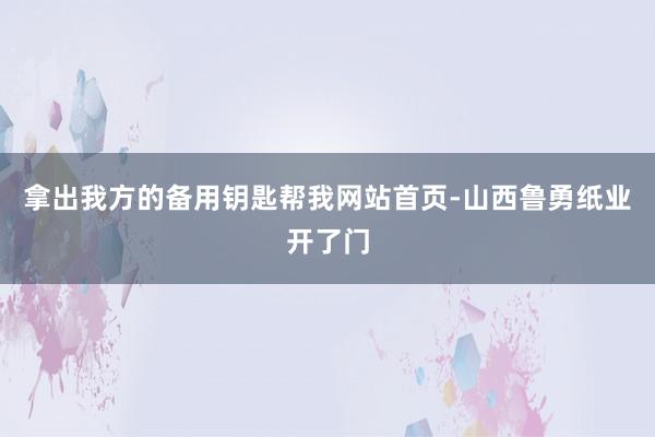 拿出我方的备用钥匙帮我网站首页-山西鲁勇纸业开了门