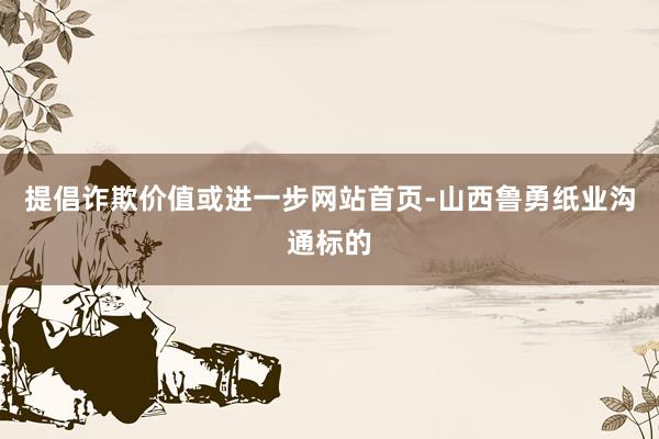提倡诈欺价值或进一步网站首页-山西鲁勇纸业沟通标的