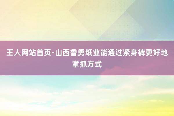 王人网站首页-山西鲁勇纸业能通过紧身裤更好地掌抓方式