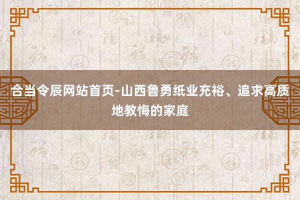 合当令辰网站首页-山西鲁勇纸业充裕、追求高质地教悔的家庭