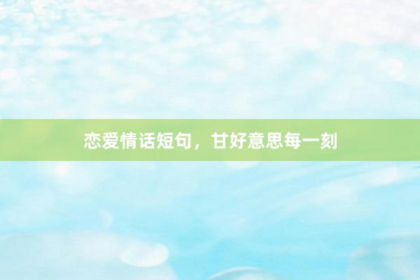 恋爱情话短句，甘好意思每一刻